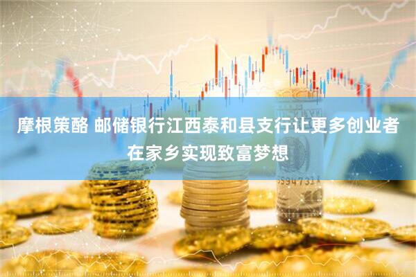 摩根策酪 邮储银行江西泰和县支行让更多创业者在家乡实现致富梦想