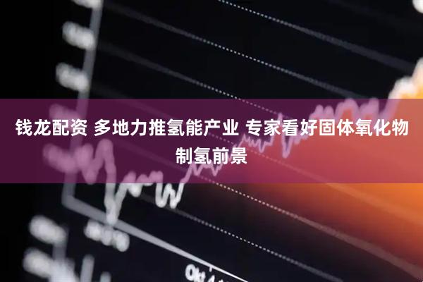 钱龙配资 多地力推氢能产业 专家看好固体氧化物制氢前景