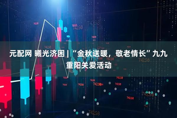 元配网 曦光济困 | “金秋送暖，敬老情长”九九重阳关爱活动