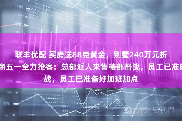 联丰优配 买房送88克黄金，别墅240万元折扣……开发商五一全力抢客：总部派人来售楼部督战，员工已准备好加班加点
