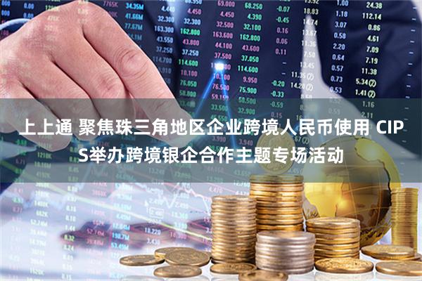 上上通 聚焦珠三角地区企业跨境人民币使用 CIPS举办跨境银企合作主题专场活动