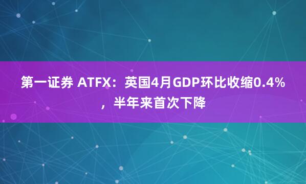 第一证券 ATFX：英国4月GDP环比收缩0.4%，半年来首次下降