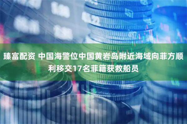 臻富配资 中国海警位中国黄岩岛附近海域向菲方顺利移交17名菲籍获救船员