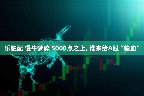 乐融配 慢牛梦碎 5000点之上, 谁来给A股“输血”